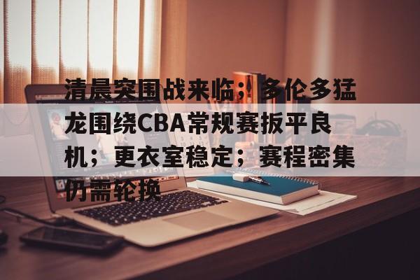 爱游戏下载-包含清晨突围战来临；多伦多猛龙围绕CBA常规赛扳平良机；更衣室稳定；赛程密集仍需轮换的词条