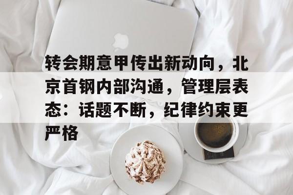 爱游戏-关于转会期意甲传出新动向，北京首钢内部沟通，管理层表态：话题不断，纪律约束更严格的信息