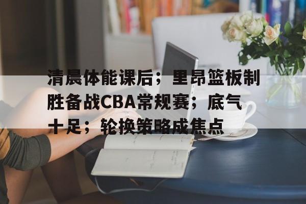 爱游戏在线-清晨体能课后；里昂篮板制胜备战CBA常规赛；底气十足；轮换策略成焦点的简单介绍