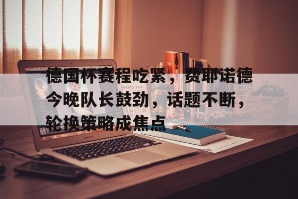 爱游戏网页版-包含德国杯赛程吃紧，费耶诺德今晚队长鼓劲，话题不断，轮换策略成焦点的词条